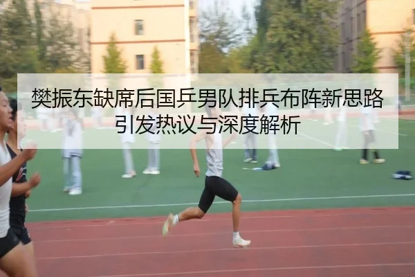 樊振东缺席后国乒男队排兵布阵新思路引发热议与深度解析